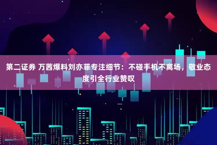 第二证券 万茜爆料刘亦菲专注细节：不碰手机不离场，敬业态度引全行业赞叹