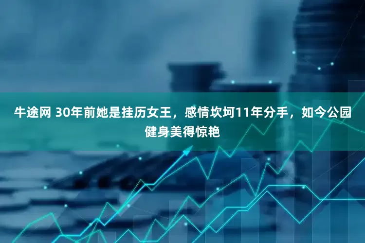 牛途网 30年前她是挂历女王，感情坎坷11年分手，如今公园健身美得惊艳