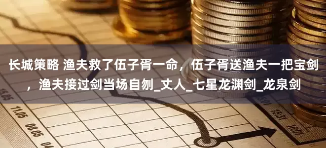 长城策略 渔夫救了伍子胥一命，伍子胥送渔夫一把宝剑，渔夫接过剑当场自刎_丈人_七星龙渊剑_龙泉剑