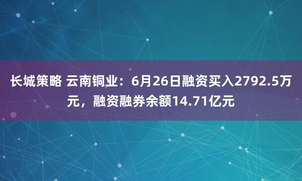 长城策略 云南铜业：6月26日融资买入2792.5万元，融资融券余额14.71亿元