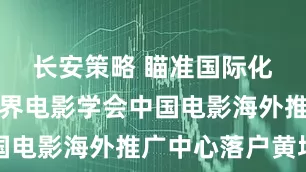 长安策略 瞄准国际化！中国世界电影学会中国电影海外推广中心落户黄埔