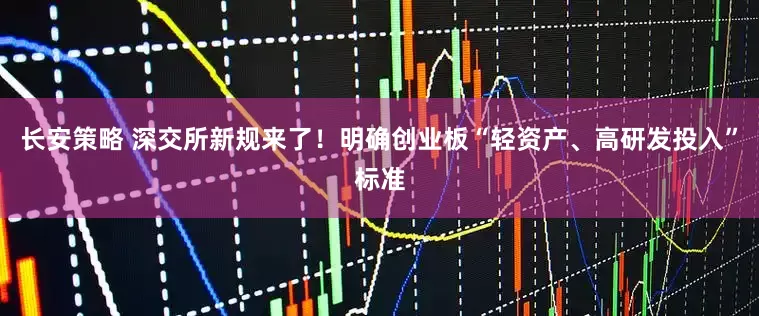 长安策略 深交所新规来了！明确创业板“轻资产、高研发投入”标准