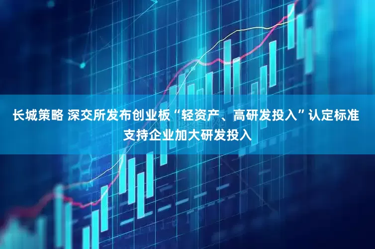 长城策略 深交所发布创业板“轻资产、高研发投入”认定标准 支持企业加大研发投入