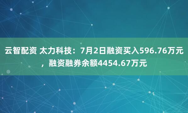 云智配资 太力科技：7月2日融资买入596.76万元，融资融券余额4454.67万元