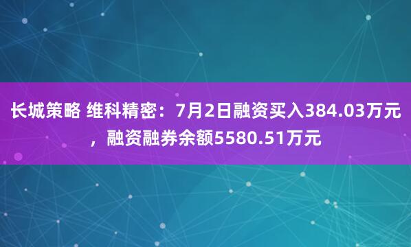 长城策略 维科精密：7月2日融资买入384.03万元，融资融券余额5580.51万元
