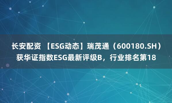 长安配资 【ESG动态】瑞茂通（600180.SH）获华证指数ESG最新评级B，行业排名第18