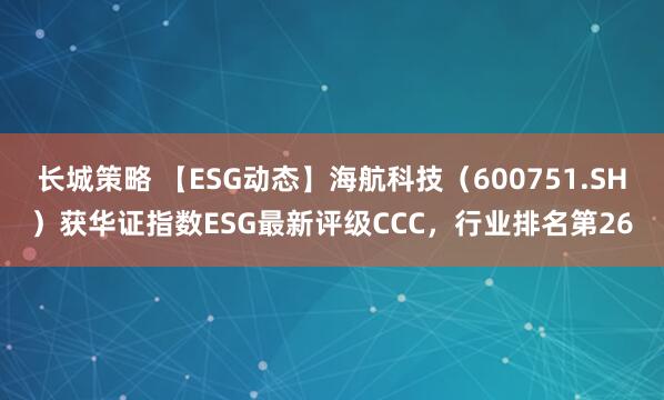 长城策略 【ESG动态】海航科技（600751.SH）获华证指数ESG最新评级CCC，行业排名第26