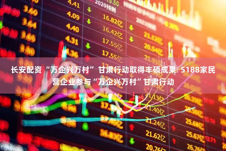 长安配资 “万企兴万村” 甘肃行动取得丰硕成果  5188家民营企业参与“万企兴万村”甘肃行动