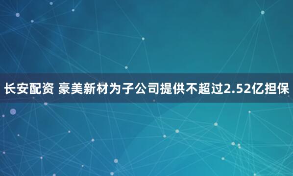 长安配资 豪美新材为子公司提供不超过2.52亿担保