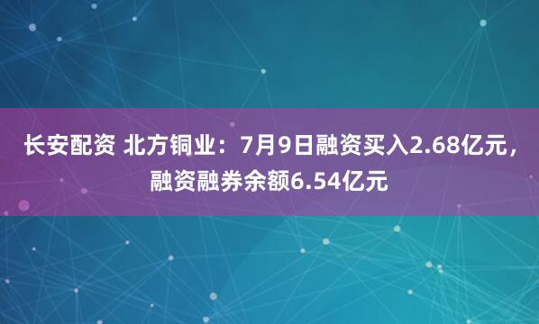 长安配资 北方铜业：7月9日融资买入2.68亿元，融资融券余额6.54亿元