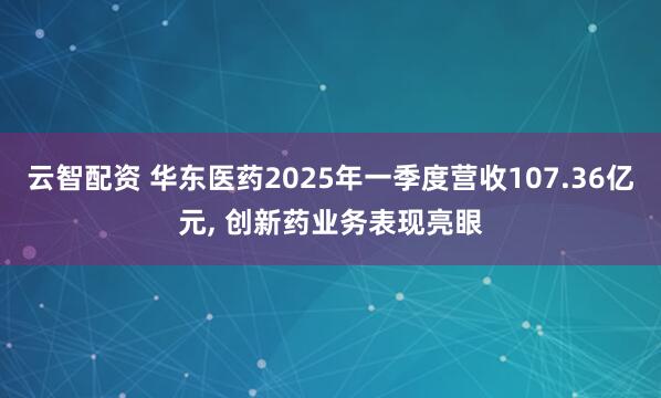云智配资 华东医药2025年一季度营收107.36亿元, 创新药业务表现亮眼