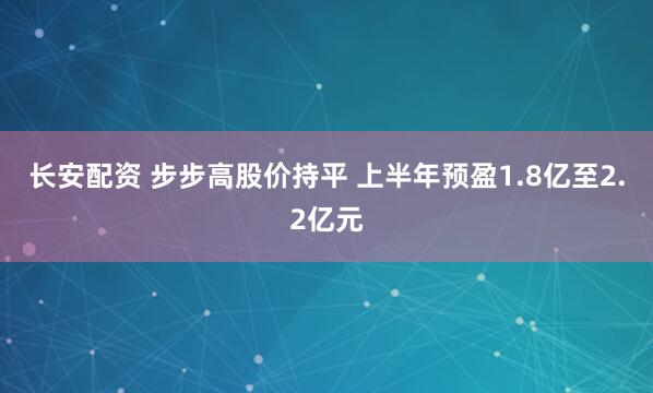 长安配资 步步高股价持平 上半年预盈1.8亿至2.2亿元