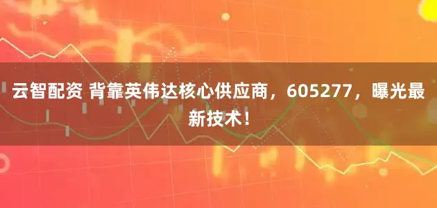 云智配资 背靠英伟达核心供应商，605277，曝光最新技术！
