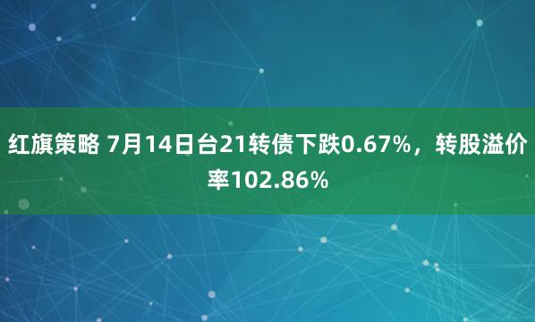 红旗策略 7月14日台21转债下跌0.67%，转股溢价率102.86%
