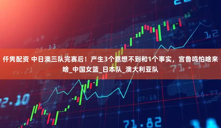 仟隽配资 中日澳三队完赛后！产生3个意想不到和1个事实，宫鲁鸣怕啥来啥_中国女篮_日本队_澳大利亚队