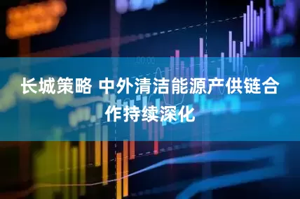 长城策略 中外清洁能源产供链合作持续深化