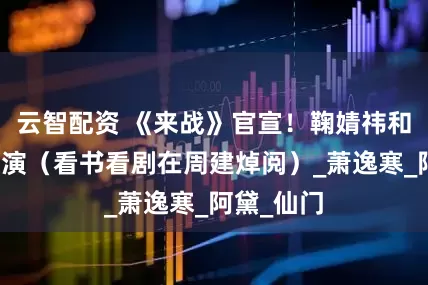 云智配资 《来战》官宣！鞠婧祎和张云龙主演（看书看剧在周建焯阅）_萧逸寒_阿黛_仙门