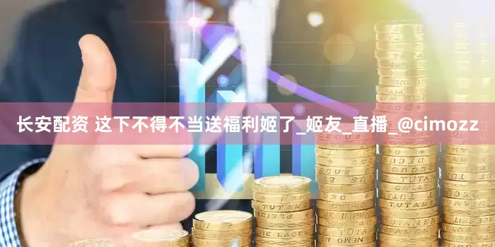 长安配资 这下不得不当送福利姬了_姬友_直播_@cimozz