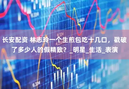 长安配资 林志玲一个生煎包吃十几口，戳破了多少人的假精致？_明星_生活_表演