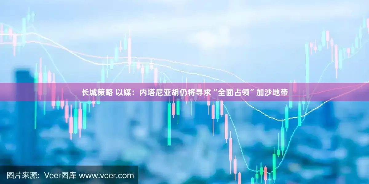 长城策略 以媒：内塔尼亚胡仍将寻求“全面占领”加沙地带