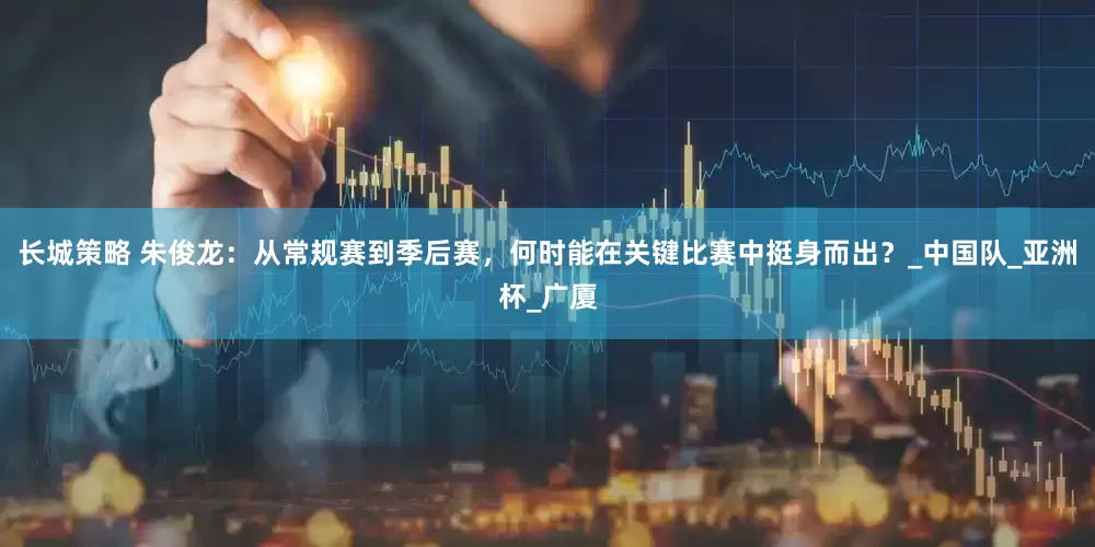 长城策略 朱俊龙：从常规赛到季后赛，何时能在关键比赛中挺身而出？_中国队_亚洲杯_广厦