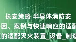 长安策略 半导体消防安全：火灾诱因、案例与快速响应的适配灭火装置_设备_制造_气体