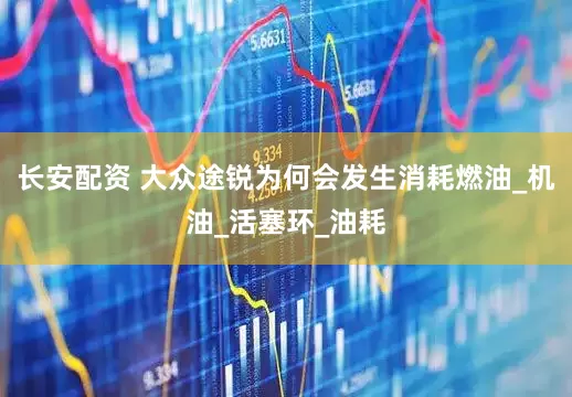 长安配资 大众途锐为何会发生消耗燃油_机油_活塞环_油耗