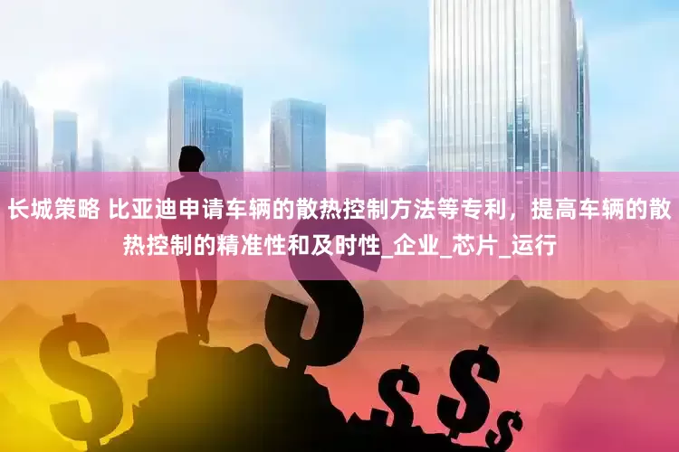 长城策略 比亚迪申请车辆的散热控制方法等专利，提高车辆的散热控制的精准性和及时性_企业_芯片_运行