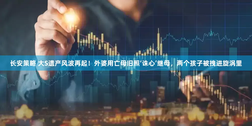长安策略 大S遗产风波再起！外婆用亡母旧照‘诛心’继母，两个孩子被拽进旋涡里