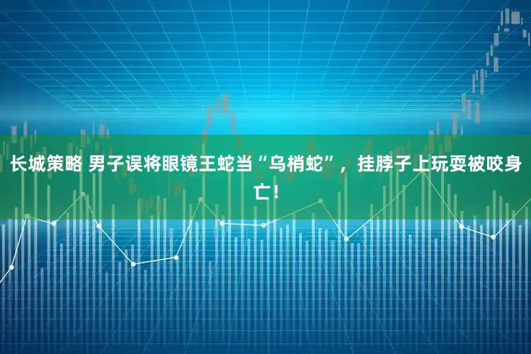 长城策略 男子误将眼镜王蛇当“乌梢蛇”，挂脖子上玩耍被咬身亡！
