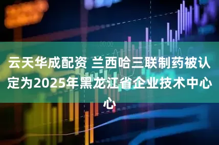 云天华成配资 兰西哈三联制药被认定为2025年黑龙江省企业技术中心