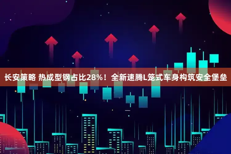 长安策略 热成型钢占比28%！全新速腾L笼式车身构筑安全堡垒
