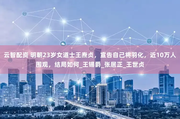 云智配资 明朝23岁女道士王焘贞，宣告自己将羽化，近10万人围观，结局如何_王锡爵_张居正_王世贞