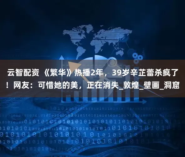 云智配资 《繁华》热播2年，39岁辛芷蕾杀疯了！网友：可惜她的美，正在消失_敦煌_壁画_洞窟