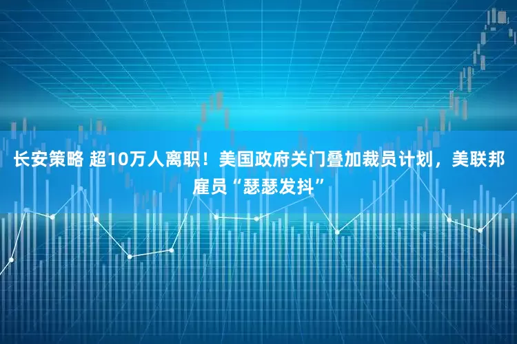 长安策略 超10万人离职！美国政府关门叠加裁员计划，美联邦雇员“瑟瑟发抖”