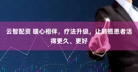 云智配资 暖心相伴，疗法升级，让肺癌患者活得更久、更好