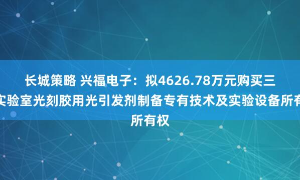 长城策略 兴福电子：拟4626.78万元购买三峡实验室光刻胶用光引发剂制备专有技术及实验设备所有权