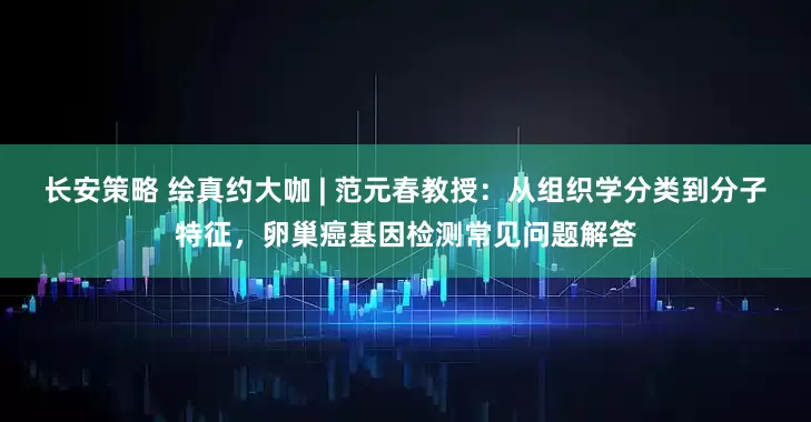 长安策略 绘真约大咖 | 范元春教授:从组织学分类到分子特征,卵巢癌基因检测常见问题解答