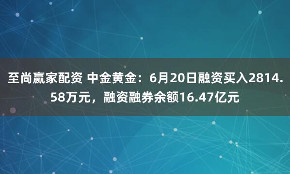 至尚赢家配资 中金黄金：6月20日融资买入2814.58万元，融资融券余额16.47亿元