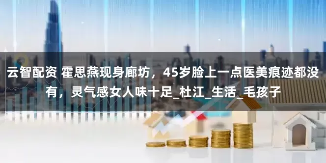 云智配资 霍思燕现身廊坊，45岁脸上一点医美痕迹都没有，灵气感女人味十足_杜江_生活_毛孩子