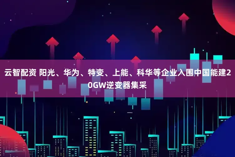 云智配资 阳光、华为、特变、上能、科华等企业入围中国能建20GW逆变器集采