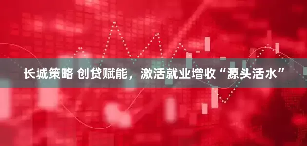 长城策略 创贷赋能，激活就业增收“源头活水”
