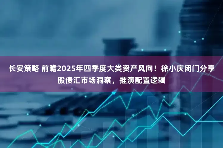 长安策略 前瞻2025年四季度大类资产风向！徐小庆闭门分享股债汇市场洞察，推演配置逻辑