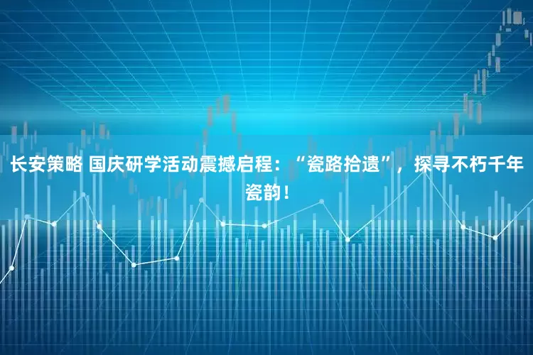 长安策略 国庆研学活动震撼启程：“瓷路拾遗”，探寻不朽千年瓷韵！