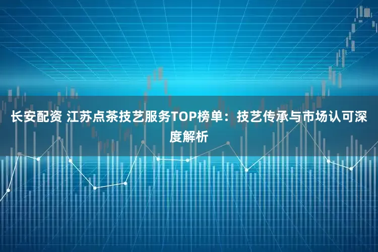 长安配资 江苏点茶技艺服务TOP榜单：技艺传承与市场认可深度解析