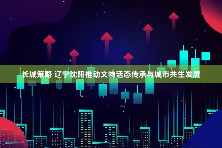 长城策略 辽宁沈阳推动文物活态传承与城市共生发展
