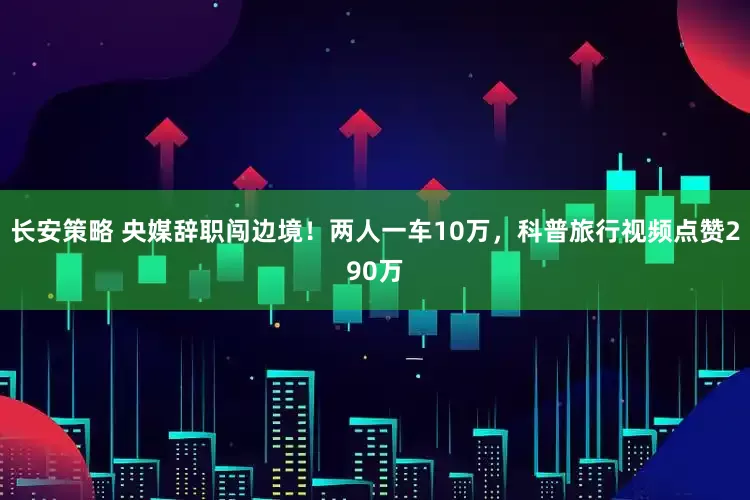 长安策略 央媒辞职闯边境！两人一车10万，科普旅行视频点赞290万
