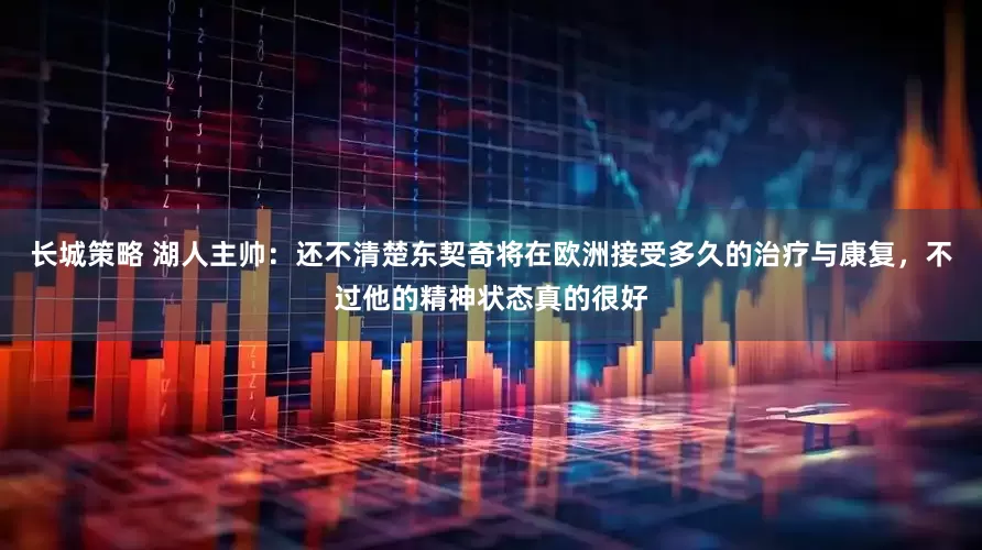 长城策略 湖人主帅：还不清楚东契奇将在欧洲接受多久的治疗与康复，不过他的精神状态真的很好