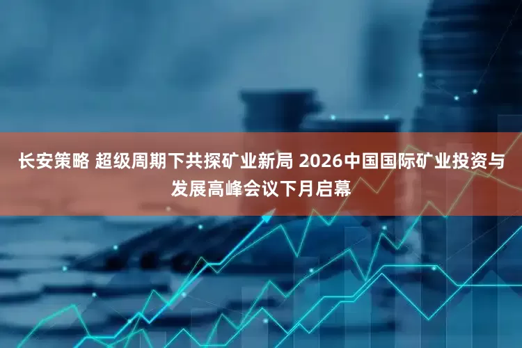 长安策略 超级周期下共探矿业新局 2026中国国际矿业投资与发展高峰会议下月启幕