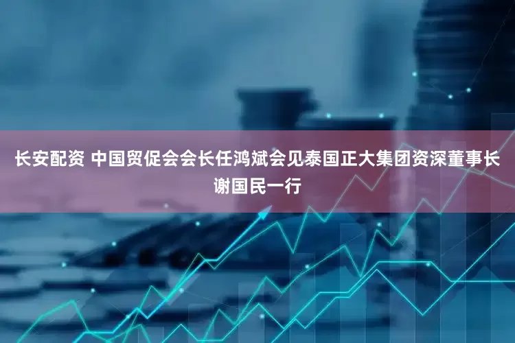 长安配资 中国贸促会会长任鸿斌会见泰国正大集团资深董事长谢国民一行